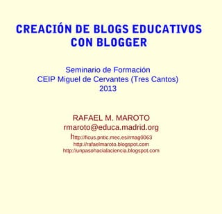 CREACIÓN DE BLOGS EDUCATIVOS
        CON BLOGGER

          Seminario de Formación
   CEIP Miguel de Cervantes (Tres Cantos)
                   2013


             RAFAEL M. MAROTO
          rmaroto@educa.madrid.org
            http://ficus.pntic.mec.es/rmag0063
              http://rafaelmaroto.blogspot.com
         http://unpasohacialaciencia.blogspot.com
 