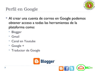 Perfil en Google
 Al crear una cuenta de correo en Google podemos
obtener acceso a todas las herramientas de la
plataforma como:
 Blogger
 Gmail
 Canal en Youtube
 Google +
 Traductor de Google
 