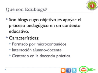 Qué son Edublogs?
Son blogs cuyo objetivo es apoyar el
proceso pedagógico en un contexto
educativo.
Características:
 Formado por microcontenidos
 Interacción alumno-docente
 Centrado en la docencia práctica
 