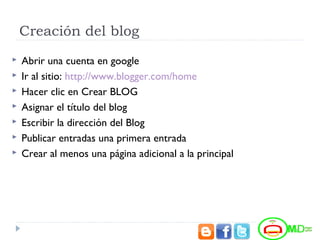 Creación del blog
 Abrir una cuenta en google
 Ir al sitio: http://www.blogger.com/home
 Hacer clic en Crear BLOG
 Asignar el título del blog
 Escribir la dirección del Blog
 Publicar entradas una primera entrada
 Crear al menos una página adicional a la principal
 