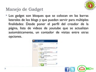 Manejo de Gadget
 Los gadget son bloques que se colocan en las barras
laterales de los blogs y que pueden servir para múltiples
finalidades: Desde poner el perfil del creador de la
página, lista de videos de youtube que se actualizan
automáticamente, un contador de visitas entre otras
opciones.
 