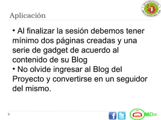 Aplicación
• Al finalizar la sesión debemos tener
mínimo dos páginas creadas y una
serie de gadget de acuerdo al
contenido de su Blog
• No olvide ingresar al Blog del
Proyecto y convertirse en un seguidor
del mismo.
 