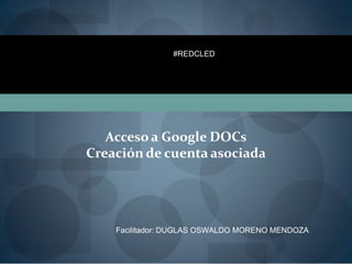 #REDCLED




   Acceso a Google DOCs
Creación de cuenta asociada




    Facilitador: DUGLAS OSWALDO MORENO MENDOZA
 