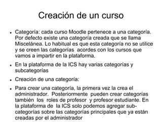 Creación de un curso 
 Categoría: cada curso Moodle pertenece a una categoría. 
Por defecto existe una categoría creada que se llama 
Miscelánea. Lo habitual es que esta categoría no se utilice 
y se creen las categorías acordes con los cursos que 
vamos a impartir en la plataforma. 
 En la plataforma de la ICS hay varias categorías y 
subcategorías 
 Creación de una categoría: 
 Para crear una categoría, la primera vez la crea el 
administrador. Posteriormente pueden crear categorías 
también los roles de profesor y profesor estudiante. En 
la plataforma de la ICS solo podemos agregar sub-categorías 
sobre las categorías principales que ya están 
creadas por el administrador 
 