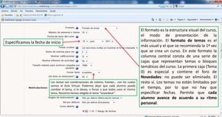 El formato es la estructura visual del curso, el modo de presentación de la información. El formato de temas es el más usual y el que se recomienda la 1ª vez que se crea un curso. En este formato la columna central consta de una serie de cajas que representan temas o bloques temáticos del curso. La primera caja (Tema 0) es especial y contiene el foro de Novedades: no puede ser eliminado. El resto sí. Los temas no están limitados por el tiempo, por lo que no hay que especificar fechas. Permite que cada alumno avance de acuerdo a su ritmo personal.Especificamos la fecha de inicioLos temas son combinaciones de colores, fuentes… con los cuales vemos el Aula Virtual. Podemos dejar que cada alumno pueda cambiar el tema, si lo desea, o forzar a que todos usen el mismo tema. Nosotros hemos elegido el tema “oceanblue”.