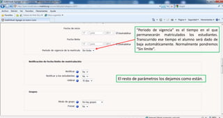 “Periodo de vigencia” es el tiempo en el que permanecerán matriculados los estudiantes. Transcurrido ese tiempo el alumno será dado de baja automáticamente. Normalmente pondremos “Sin límite”.El resto de parámetros los dejamos como están.