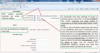 Esta opción permite esconder los cursos o hacerlos visibles.La contraseña sirve para restringir el acceso a personas ajenas a ese curso. Si se deja en blanco este cuadro cualquiera que tenga nombre y contraseña en el Aula Virtual podrá entrar a este curso.La idea es que el profesor proporcione esta clave a sus estudiantes para que se matriculen en el curso. Esta clave será solicitada al usuario cuando quiera acceder al curso por primera vez. Una vez introducida correctamente, quedará inscrito en el curso y ya no se le solicitará más. Si el profesor ha dado de alta a los alumnos manualmente, no se les pedirá la clave. Una vez inscritos los estudiantes, podemos cambiar esta clave de acceso para evitar la presencia de intrusos.El resto de parámetros lo dejamos como está.