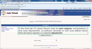 El Aula Virtual del I.E.S. Ignacio Ellacuría consta de cuatro categorías, correspondientes a otros tantos departamentos. Los profesores interesados en crear cursos deberán hacerlo dentro del espacio asignados a su respectivo departamento.
