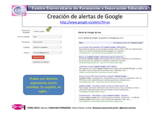 Creación de alertas de Google
                                 http://www.google.es/alerts?hl=es




  Probar con distintas 
  expresiones (entre 
comillas). En español, en 
         inglés…



YÁÑEZ ARCA, Marcos & SÁNCHEZ-FERNÁNDEZ, María Dolores. Evento: #RedesSocialesCientificasUDC. @MariaSnchezFdez
 