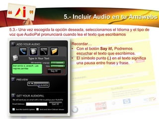 5.- Incluir Audio en tu Amawebs
5.3.- Una vez escogida la opción deseada, seleccionamos el Idioma y el tipo de
voz que AudioPal pronunciará cuando lea el texto que escribamos
Recordar…
• Con el botón Say it!, Podremos
escuchar el texto que escribimos.
• El símbolo punto (.) en el texto significa
una pausa entre frase y frase.
 