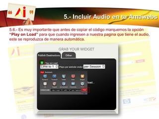 5.- Incluir Audio en tu Amawebs
5.6.- Es muy importante que antes de copiar el código marquemos la opción
“Play on Load” para que cuando ingresen a nuestra pagina que tiene el audio,
este se reproduzca de manera automática.
 