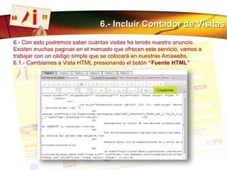6.- Incluir Contador de Visitas
6.- Con esto podremos saber cuantas visitas ha tenido nuestro anuncio.
Existen muchas paginas en el mercado que ofrecen este servicio, vamos a
trabajar con un código simple que se colocará en nuestras Amawebs.
6.1.- Cambiamos a Vista HTML presionando el botón “Fuente HTML”
 