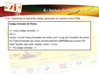 6.- Incluir Contador de Visitas
6.4.- Copiamos el siguiente código generado en nuestra vista HTML
Codigo Contador de Visitas
<!-- inicio codigo contador -->
<br />
Visitas: <a href="http://contador-de-visitas.com"><img alt="contador de visitas"
src="http://contador-de-visitas.com/hit.php?id=1380938&amp;counter=24"
style="border: 0px solid ; display: inline;" /></a>
<!-- fin codigo contador -->
 
