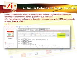 4.- Incluir Botones de Redes Sociales
4.- Los botones lo incluiremos en cualquiera de las 6 paginas disponibles que
tenemos en el amawebs donde queremos que aparezca.
4.1.- Nos ubicamos en la pagina deseada y cambiamos a vista HTML presionando
el botón Fuente HTML.
 