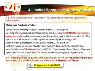 4.- Incluir Botones de Redes Sociales
4.2.- Una vez ubicados en la fuente HTML pegamos el siguiente código en la
parte inferior.
2.3.- Reemplazamos lo que esta de color rojo por el link del Amawebs Publicado
y en donde dice NetRevolutions por el nombre de Usuario de Twitter
Código para Facebook y Twitter
<p><iframe allowtransparency="" frameborder="0" scrolling="no"
src="http://www.facebook.com/plugins/like.php?href=http%3A%2F%2Fnetrevolutions.
amawebs.com&amp;layout=button_count&amp;show_faces=false&amp;width=220&a
mp;action=like&amp;font=arial&amp;colorscheme=light&amp;height=21"
style="border: currentcolor; width: 220px; height: 21px; overflow:
hidden;"></iframe><a class="twitter-share-button" data-count="horizontal" data-
lang="es" data-via="NetRevolutions" href="http://twitter.com/share">Tweet</a><script
type="text/javascript" src="http://platform.twitter.com/widgets.js"></script></p>
Ojo: // Equivale a %3A%2F%2F
 