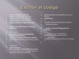  import android.os.Bundle;
 import android.app.Activity;
 import android.view.Menu;
 import android.view.View;
 import android.widget.TextView;
 public class MainActivity extends
Activity {
 @Override
 protected void onCreate(Bundle
savedInstanceState) {
 super.onCreate(savedInstanceState);
 setContentView(R.layout.activity_main);
 }
 @Override
 public boolean
onCreateOptionsMenu(Menu menu) {
 // Inflate the menu; this adds items to
the action bar if it is present.
 getMenuInflater().inflate(R.menu.main,
menu);
 return true;
 }
 Double numero1,numero2,resultado;
 String operador;

 public void onClickIgual(View
miView)
 {
 TextView tv = (TextView)
findViewById(R.id.txtNumero) ;
 numero2 =
Double.parseDouble(tv.getText().toString()
);

 