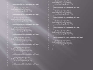 
 public void onClickBtn1(View miView)
 {
 TextView tv = (TextView)
findViewById(R.id.txtNumero) ;
 tv.setText(tv.getText() + "1");
 }
 public void onClickBtn2(View miView)
 {
 TextView tv = (TextView)
findViewById(R.id.txtNumero) ;
 tv.setText(tv.getText() + "2");
 }
 public void onClickBtn3(View miView)
 {
 TextView tv = (TextView)
findViewById(R.id.txtNumero) ;
 tv.setText(tv.getText() + "3");
 }
 public void onClickBtn4(View miView)
 {
 TextView tv = (TextView)
findViewById(R.id.txtNumero) ;
 tv.setText(tv.getText() + "4");
 }
 public void onClickBtn5(View miView)
 {
 TextView tv = (TextView)
findViewById(R.id.txtNumero) ;
 tv.setText(tv.getText() + "5");
 }
 public void onClickBtn6(View miView)
 {
 TextView tv = (TextView)
findViewById(R.id.txtNumero) ;
 tv.setText(tv.getText() + "6");
 }
 public void onClickBtn7(View miView)
 {
 TextView tv = (TextView)
findViewById(R.id.txtNumero) ;
 tv.setText(tv.getText() + "7");
 }
 public void onClickBtn8(View miView)
 {
 TextView tv = (TextView)
findViewById(R.id.txtNumero) ;
 tv.setText(tv.getText() + "8");
 }
 public void onClickBtn9(View miView)
 {
 TextView tv = (TextView)
findViewById(R.id.txtNumero) ;
 tv.setText(tv.getText() + "9");
 }
 public void onClickBtn0(View miView)
 {
 TextView tv = (TextView)
findViewById(R.id.txtNumero) ;
 tv.setText(tv.getText() + "0");
 }
 public void onClickBtnPunto(View miView)
 {
 TextView tv = (TextView)
findViewById(R.id.txtNumero) ;
 tv.setText(tv.getText() + ".");
 }

 }
 