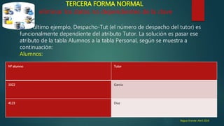 TERCERA FORMA NORMAL
eliminar los datos no dependientes de la clave
En el último ejemplo, Despacho-Tut (el número de despacho del tutor) es
funcionalmente dependiente del atributo Tutor. La solución es pasar ese
atributo de la tabla Alumnos a la tabla Personal, según se muestra a
continuación:
Alumnos:
Nº alumno Tutor
1022 García
4123 Díaz
Bagua Grande ,Abril 2016
 