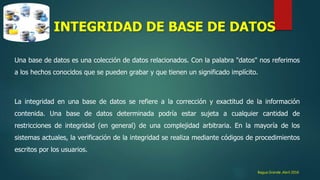 Bagua Grande ,Abril 2016
INTEGRIDAD DE BASE DE DATOS
Una base de datos es una colección de datos relacionados. Con la palabra "datos" nos referimos
a los hechos conocidos que se pueden grabar y que tienen un significado implícito.
La integridad en una base de datos se refiere a la corrección y exactitud de la información
contenida. Una base de datos determinada podría estar sujeta a cualquier cantidad de
restricciones de integridad (en general) de una complejidad arbitraria. En la mayoría de los
sistemas actuales, la verificación de la integridad se realiza mediante códigos de procedimientos
escritos por los usuarios.
 