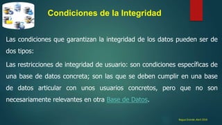 Bagua Grande ,Abril 2016
Condiciones de la Integridad
Las condiciones que garantizan la integridad de los datos pueden ser de
dos tipos:
Las restricciones de integridad de usuario: son condiciones específicas de
una base de datos concreta; son las que se deben cumplir en una base
de datos articular con unos usuarios concretos, pero que no son
necesariamente relevantes en otra Base de Datos.
 