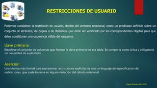 Bagua Grande ,Abril 2016
RESTRICCIONES DE USUARIO
Podemos considerar la restricción de usuario, dentro del contexto relacional, como un predicado definido sobre un
conjunto de atributos, de duplas o de dominios, que debe ser verificado por los correspondientes objetos para que
éstos constituyan una ocurrencia válida del esquema.
Llave primaria:
Establece el conjunto de columnas que forman la clave primaria de esa tabla. Se comporta como única y obligatoria
sin necesidad de explicitarlo.
Aserción :
Una técnica más formal para representar restricciones explícitas es con un lenguaje de especificación de
restricciones, que suele basarse en alguna variación del cálculo relacional.
 