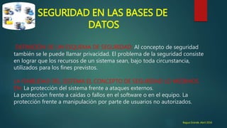 SEGURIDAD EN LAS BASES DE
DATOS
DEFINICIÓN DE UN ESQUEMA DE SEGURIDAD: Al concepto de seguridad
también se le puede llamar privacidad. El problema de la seguridad consiste
en lograr que los recursos de un sistema sean, bajo toda circunstancia,
utilizados para los fines previstos.
LA FIABILIDAD DEL SISTEMA EL CONCEPTO DE SEGURIDAD LO MEDIMOS
EN: La protección del sistema frente a ataques externos.
La protección frente a caídas o fallos en el software o en el equipo. La
protección frente a manipulación por parte de usuarios no autorizados.
Bagua Grande ,Abril 2016
 