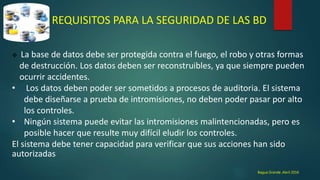 REQUISITOS PARA LA SEGURIDAD DE LAS BD
 La base de datos debe ser protegida contra el fuego, el robo y otras formas
de destrucción. Los datos deben ser reconstruibles, ya que siempre pueden
ocurrir accidentes.
• Los datos deben poder ser sometidos a procesos de auditoria. El sistema
debe diseñarse a prueba de intromisiones, no deben poder pasar por alto
los controles.
• Ningún sistema puede evitar las intromisiones malintencionadas, pero es
posible hacer que resulte muy difícil eludir los controles.
El sistema debe tener capacidad para verificar que sus acciones han sido
autorizadas
Bagua Grande ,Abril 2016
 