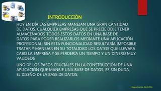INTRODUCCIÒN
HOY EN DÍA LAS EMPRESAS MANEJAN UNA GRAN CANTIDAD
DE DATOS. CUALQUIER EMPRESAS QUE SE PRECIE DEBE TENER
ALMACENADOS TODOS ESTOS DATOS EN UNA BASE DE
DATOS PARA PODER REALIZARLOS MEDIANTE UNA APLICACIÓN
PROFESIONAL; SIN ESTA FUNCIONALIDAD RESULTARÍA IMPOSIBLE
TRATAR Y MANEJAR EN SU TOTALIDAD LOS DATOS QUE LLEVARA
CABO LA EMPRESA Y SE PERDERÍA UN TIEMPO Y UN DINERO MUY
VALIOSOS
UNO DE LOS PASOS CRUCIALES EN LA CONSTRUCCIÓN DE UNA
APLICACIÓN QUE MANEJE UNA BASE DE DATOS, ES SIN DUDA,
EL DISEÑO DE LA BASE DE DATOS.
Bagua Grande ,Abril 2016
 