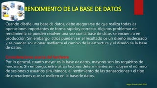 RENDIMIENTO DE LA BASE DE DATOS
Cuando diseñe una base de datos, debe asegurarse de que realiza todas las
operaciones importantes de forma rápida y correcta. Algunos problemas de
rendimiento se pueden resolver una vez que la base de datos se encuentra en
producción. Sin embargo, otros pueden ser el resultado de un diseño inadecuado
y se pueden solucionar mediante el cambio de la estructura y el diseño de la base
de datos.
Consideraciones acerca del hardware
Por lo general, cuanto mayor es la base de datos, mayores son los requisitos de
hardware. Sin embargo, entre otros factores determinantes se incluyen el número
de sesiones o usuarios simultáneos, el rendimiento de las transacciones y el tipo
de operaciones que se realicen en la base de datos.
Bagua Grande ,Abril 2016
 