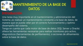 MANTENIMIENTO DE LA BASE DE
DATOS
Introducción
Una tarea muy importante en el mantenimiento y administración del
Sistema ,es realizar un mantenimiento constante a la base de datos, de
manera que se pueda velar por el correcto funcionamiento y óptimo
desempeño del sistema.
Tenga en cuenta que cada motor de base de datos (SQL Server u Oracle)
ofrece las herramientas necesarias para realizar monitoreo pro-activo,
diagnósticos (herramientas de perfilamiento), o acciones de afinamiento
sobre la base de datos.
Bagua Grande ,Abril 2016
 