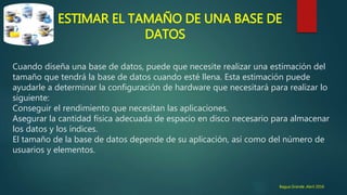 ESTIMAR EL TAMAÑO DE UNA BASE DE
DATOS
Cuando diseña una base de datos, puede que necesite realizar una estimación del
tamaño que tendrá la base de datos cuando esté llena. Esta estimación puede
ayudarle a determinar la configuración de hardware que necesitará para realizar lo
siguiente:
Conseguir el rendimiento que necesitan las aplicaciones.
Asegurar la cantidad física adecuada de espacio en disco necesario para almacenar
los datos y los índices.
El tamaño de la base de datos depende de su aplicación, así como del número de
usuarios y elementos.
Bagua Grande ,Abril 2016
 