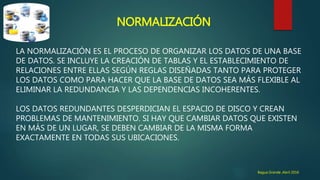 NORMALIZACIÓN
LA NORMALIZACIÓN ES EL PROCESO DE ORGANIZAR LOS DATOS DE UNA BASE
DE DATOS. SE INCLUYE LA CREACIÓN DE TABLAS Y EL ESTABLECIMIENTO DE
RELACIONES ENTRE ELLAS SEGÚN REGLAS DISEÑADAS TANTO PARA PROTEGER
LOS DATOS COMO PARA HACER QUE LA BASE DE DATOS SEA MÁS FLEXIBLE AL
ELIMINAR LA REDUNDANCIA Y LAS DEPENDENCIAS INCOHERENTES.
LOS DATOS REDUNDANTES DESPERDICIAN EL ESPACIO DE DISCO Y CREAN
PROBLEMAS DE MANTENIMIENTO. SI HAY QUE CAMBIAR DATOS QUE EXISTEN
EN MÁS DE UN LUGAR, SE DEBEN CAMBIAR DE LA MISMA FORMA
EXACTAMENTE EN TODAS SUS UBICACIONES.
Bagua Grande ,Abril 2016
 