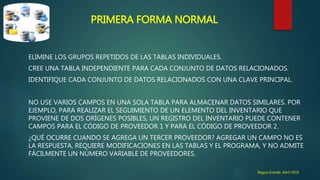 PRIMERA FORMA NORMAL
ELIMINE LOS GRUPOS REPETIDOS DE LAS TABLAS INDIVIDUALES.
CREE UNA TABLA INDEPENDIENTE PARA CADA CONJUNTO DE DATOS RELACIONADOS.
IDENTIFIQUE CADA CONJUNTO DE DATOS RELACIONADOS CON UNA CLAVE PRINCIPAL.
NO USE VARIOS CAMPOS EN UNA SOLA TABLA PARA ALMACENAR DATOS SIMILARES. POR
EJEMPLO, PARA REALIZAR EL SEGUIMIENTO DE UN ELEMENTO DEL INVENTARIO QUE
PROVIENE DE DOS ORÍGENES POSIBLES, UN REGISTRO DEL INVENTARIO PUEDE CONTENER
CAMPOS PARA EL CÓDIGO DE PROVEEDOR 1 Y PARA EL CÓDIGO DE PROVEEDOR 2.
¿QUÉ OCURRE CUANDO SE AGREGA UN TERCER PROVEEDOR? AGREGAR UN CAMPO NO ES
LA RESPUESTA, REQUIERE MODIFICACIONES EN LAS TABLAS Y EL PROGRAMA, Y NO ADMITE
FÁCILMENTE UN NÚMERO VARIABLE DE PROVEEDORES.
Bagua Grande ,Abril 2016
 