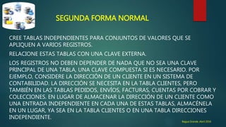 SEGUNDA FORMA NORMAL
CREE TABLAS INDEPENDIENTES PARA CONJUNTOS DE VALORES QUE SE
APLIQUEN A VARIOS REGISTROS.
RELACIONE ESTAS TABLAS CON UNA CLAVE EXTERNA.
LOS REGISTROS NO DEBEN DEPENDER DE NADA QUE NO SEA UNA CLAVE
PRINCIPAL DE UNA TABLA, UNA CLAVE COMPUESTA SI ES NECESARIO. POR
EJEMPLO, CONSIDERE LA DIRECCIÓN DE UN CLIENTE EN UN SISTEMA DE
CONTABILIDAD. LA DIRECCIÓN SE NECESITA EN LA TABLA CLIENTES, PERO
TAMBIÉN EN LAS TABLAS PEDIDOS, ENVÍOS, FACTURAS, CUENTAS POR COBRAR Y
COLECCIONES. EN LUGAR DE ALMACENAR LA DIRECCIÓN DE UN CLIENTE COMO
UNA ENTRADA INDEPENDIENTE EN CADA UNA DE ESTAS TABLAS, ALMACÉNELA
EN UN LUGAR, YA SEA EN LA TABLA CLIENTES O EN UNA TABLA DIRECCIONES
INDEPENDIENTE.
Bagua Grande ,Abril 2016
 