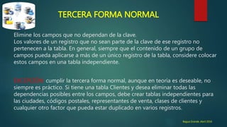 ♦ TERCERA FORMA NORMAL
Elimine los campos que no dependan de la clave.
Los valores de un registro que no sean parte de la clave de ese registro no
pertenecen a la tabla. En general, siempre que el contenido de un grupo de
campos pueda aplicarse a más de un único registro de la tabla, considere colocar
estos campos en una tabla independiente.
EXCEPCIÓN: cumplir la tercera forma normal, aunque en teoría es deseable, no
siempre es práctico. Si tiene una tabla Clientes y desea eliminar todas las
dependencias posibles entre los campos, debe crear tablas independientes para
las ciudades, códigos postales, representantes de venta, clases de clientes y
cualquier otro factor que pueda estar duplicado en varios registros.
Bagua Grande ,Abril 2016
 