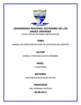 UNIVERSIDAD REGIONAL AUTONOMA DE LOS
ANDES UNIANDES
FACULTAD DE SISTEMAS MERCANTILES
TEMA
MANUAL DE CREACIÓN DE BASE DE DATOS EN SQL SERVER
AUTOR
DANIELA STEFANIA GUATO EDMUNDE
NIVEL
VI SISTEMAS
MATERIA
DISTRIBUCION DE BASE DATOS
PROFESOR
ING. BERNABE ORTEGA
05-06-2015
 