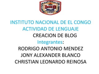 INSTITUTO NACIONAL DE EL CONGO
ACTIVIDAD DE LENGUAJE
CREACION DE BLOG
Integrantes:
RODRIGO ANTONIO MENDEZ
JONY ALEXANDER BLANCO
CHRISTIAN LEONARDO REINOSA
 