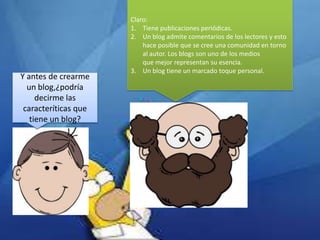 Y antes de crearme
un blog,¿podría
decirme las
caracteríticas que
tiene un blog?

Claro:
1. Tiene publicaciones periódicas.
2. Un blog admite comentarios de los lectores y esto
hace posible que se cree una comunidad en torno
al autor. Los blogs son uno de los medios
que mejor representan su esencia.
3. Un blog tiene un marcado toque personal.

 