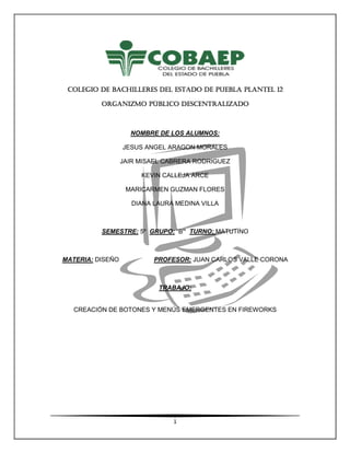 1
COLEGIO DE BACHILLERES DEL ESTADO DE PUEBLA PLANTEL 12COLEGIO DE BACHILLERES DEL ESTADO DE PUEBLA PLANTEL 12COLEGIO DE BACHILLERES DEL ESTADO DE PUEBLA PLANTEL 12COLEGIO DE BACHILLERES DEL ESTADO DE PUEBLA PLANTEL 12
ORGANIZMO PÚBLICO DESCENTRALIZADOORGANIZMO PÚBLICO DESCENTRALIZADOORGANIZMO PÚBLICO DESCENTRALIZADOORGANIZMO PÚBLICO DESCENTRALIZADO
NOMBRE DE LOS ALUMNOS:
JESUS ANGEL ARAGON MORALES
JAIR MISAEL CABRERA RODRIGUEZ
KEVIN CALLEJA ARCE
MARICARMEN GUZMAN FLORES
DIANA LAURA MEDINA VILLA
SEMESTRE: 5º GRUPO: “B” TURNO: MATUTINO
MATERIA: DISEÑO PROFESOR: JUAN CARLOS VALLE CORONA
TRABAJO:
CREACIÓN DE BOTONES Y MENÚS EMERGENTES EN FIREWORKS
 