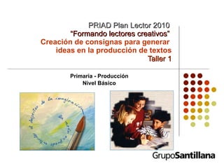 PRIAD Plan Lector 2010   “Formando lectores creativos”   Creación de consignas para generar  ideas en la producción de textos Taller 1 Primaria - Producción Nivel Básico 