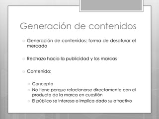Generación de contenidosGeneración de contenidos: forma de desaturar el mercadoRechazo hacia la publicidad y las marcasContenido: ConceptoNo tiene porque relacionarse directamente con el producto de la marca en cuestiónEl público se interesa o implica dado su atractivo