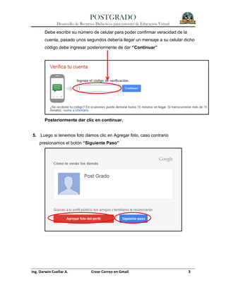 POSTGRADO
Desarrollo de Recursos Didácticos para entorno de Educación Virtual
Ing. Darwin Cuellar A. Crear Correo en Gmail 3
Debe escribir su número de celular para poder confirmar veracidad de la
cuenta, pasado unos segundos debería llegar un mensaje a su celular dicho
código debe ingresar posteriormente de dar “Continuar”
Posteriormente dar clic en continuar.
5. Luego si tenemos foto damos clic en Agregar foto, caso contrario
presionamos el botón “Siguiente Paso”
 