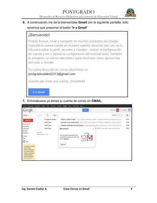 POSTGRADO
Desarrollo de Recursos Didácticos para entorno de Educación Virtual
Ing. Darwin Cuellar A. Crear Correo en Gmail 4
6. A continuación me da la bienvenidas Gmail con la siguiente pantalla, solo
tenemos que presionar el botón “Ir a Gmail”
7. Enhorabuena ya tienes tu cuenta de correo en GMAIL.
 