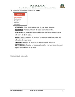 POSTGRADO
Desarrollo de Recursos Didácticos para entorno de Educación Virtual
Ing. Darwin Cuellar A. Crear Correo en Gmail 5
8. Identificar partes de la ventana en GMAIL
REDACTAR: Sirve para poder enviar un mail algún contacto.
RECIBIDOS: Realiza un listado de todos los mail recibidos.
DESTACADOS: Realiza un listado a los mail que tienen asignado una
valoración de destacados.
IMPORTANTES: Realiza un listado a los mail que tienen asignado una
valoración de importante.
ENVIADOS: Realiza un listado a los mail ya hemos enviados.
BORRADORES: Realiza un listado de todos los mail que iba enviar y por
alguna circunstancia no se envió.
Cualquier duda o consulta.
 