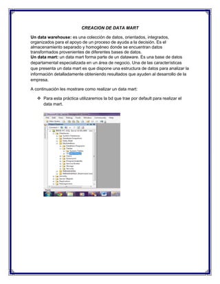 CREACION DE DATA MART
Un data warehouse: es una colección de datos, orientados, integrados,
organizados para el apoyo de un proceso de ayuda a la decisión. Es el
almacenamiento separado y homogéneo donde se encuentran datos
transformados provenientes de diferentes bases de datos.
Un data mart: un data mart forma parte de un dataware. Es una base de datos
departamental especializada en un área de negocio. Una de las características
que presenta un data mart es que dispone una estructura de datos para analizar la
información detalladamente obteniendo resultados que ayuden al desarrollo de la
empresa.
A continuación les mostrare como realizar un data mart:
v Para esta práctica utilizaremos la bd que trae por default para realizar el
data mart.
 