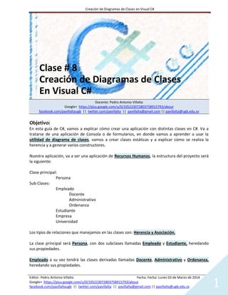 Creación de Diagramas de Clases en Visual C#

Creación de Diagramas de Clases
En Visual C#
Docente: Pedro Antonio Villalta
Google+ https://plus.google.com/u/0/105223072803758915793/about
facebook.com/pavillaltaugb || twitter.com/pavillalta || pavillalta@gmail.com || pavillalta@ugb.edu.sv

Objetivo:
En esta guía de C#, vamos a explicar cómo crear una aplicación con distintas clases en C#. Va a
tratarse de una aplicación de Consola o de formularios, en donde vamos a aprender a usar la
utilidad de diagrama de clases, vamos a crear clases estáticas y a explicar cómo se realiza la
herencia y a generar varios constructores.
Nuestra aplicación, va a ser una aplicación de Recursos Humanos, la estructura del proyecto será
la siguiente:
Clase principal:
Persona
Sub Clases:
Empleado
Docente
Administrativo
Ordenanza
Estudiante
Empresa
Universidad
Los tipos de relaciones que manejamos en las clases son: Herencia y Asociación.
La clase principal será Persona, con dos subclases llamadas Empleado y Estudiante, heredando
sus propiedades.
Empleado a su vez tendrá las clases derivadas llamadas Docente, Administrativo y Ordenanza,
heredando sus propiedades.
Editor: Pedro Antonio Villalta
Fecha: Fecha: Lunes 03 de Marzo de 2014
Google+ https://plus.google.com/u/0/105223072803758915793/about
facebook.com/pavillaltaugb || twitter.com/pavillalta || pavillalta@gmail.com || pavillalta@ugb.edu.sv

1

 
