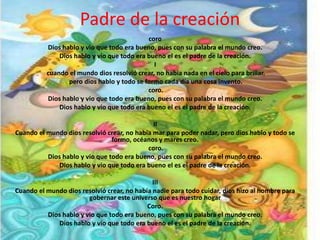 Padre de la creación
                                            coro
          Dios hablo y vio que todo era bueno, pues con su palabra el mundo creo.
              Dios hablo y vio que todo era bueno el es el padre de la creación.
                                              I
          cuando el mundo dios resolvió crear, no había nada en el cielo para brillar.
                 pero dios hablo y todo se formo cada día una cosa invento.
                                            coro.
          Dios hablo y vio que todo era bueno, pues con su palabra el mundo creo.
              Dios hablo y vio que todo era bueno el es el padre de la creación.

                                              II
Cuando el mundo dios resolvió crear, no había mar para poder nadar, pero dios hablo y todo se
                                formo, océanos y mares creo.
                                            coro.
          Dios hablo y vio que todo era bueno, pues con su palabra el mundo creo.
             Dios hablo y vio que todo era bueno el es el padre de la creación.

                                              III
Cuando el mundo dios resolvió crear, no había nadie para todo cuidar, dios hizo al hombre para
                        gobernar este universo que es nuestro hogar
                                            Coro.
          Dios hablo y vio que todo era bueno, pues con su palabra el mundo creo.
             Dios hablo y vio que todo era bueno el es el padre de la creación.
 
