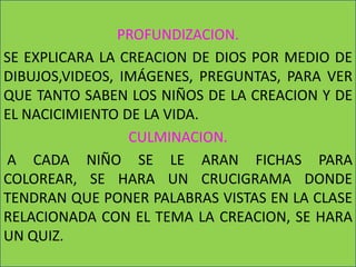 PROFUNDIZACION.
SE EXPLICARA LA CREACION DE DIOS POR MEDIO DE
DIBUJOS,VIDEOS, IMÁGENES, PREGUNTAS, PARA VER
QUE TANTO SABEN LOS NIÑOS DE LA CREACION Y DE
EL NACICIMIENTO DE LA VIDA.
                 CULMINACION.
A CADA NIÑO SE LE ARAN FICHAS PARA
COLOREAR, SE HARA UN CRUCIGRAMA DONDE
TENDRAN QUE PONER PALABRAS VISTAS EN LA CLASE
RELACIONADA CON EL TEMA LA CREACION, SE HARA
UN QUIZ.
 