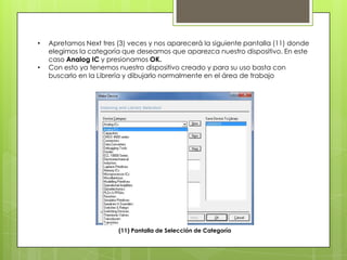 •   Apretamos Next tres (3) veces y nos aparecerá la siguiente pantalla (11) donde
    elegimos la categoría que deseamos que aparezca nuestro dispositivo. En este
    caso Analog IC y presionamos OK.
•   Con esto ya tenemos nuestro dispositivo creado y para su uso basta con
    buscarlo en la Librería y dibujarlo normalmente en el área de trabajo




                        (11) Pantalla de Selección de Categoría
 