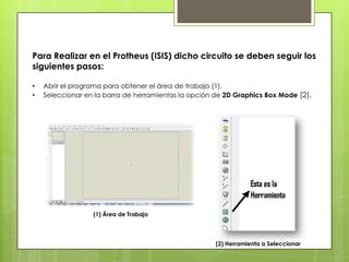 Para Realizar en el Protheus (ISIS) dicho circuito se deben seguir los
siguientes pasos:

•   Abrir el programa para obtener el área de trabajo (1).
•   Seleccionar en la barra de herramientas la opción de 2D Graphics Box Mode (2).




                  (1) Área de Trabajo




                                                      (2) Herramienta a Seleccionar
 